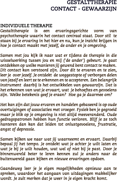 GESTALTTHERAPIE
CONTACT - GEWAARZIJN INDIVIDUELE THERAPIE
Gestalttherapie is een ervaringsgerichte vorm van psychotherapie waarin het contact centraal staat. Door stil te staan bij je ervaring in het hier en nu, kun je inzicht krijgen in hoe je contact maakt met jezelf, de ander en je omgeving. Samen met jou kijk ik naar wat er tijdens de therapie in die wisselwerking tussen jou en mij ('de ander') gebeurt. Je gaat ontdekken op welke manieren jij gewend bent contact te maken. Dit contact kan verstoord zijn. Door dit te ervaren en te zien, leer je over jezelf. Je ontdekt de weggestopte of verborgen delen van jezelf en leert ze te erkennen en te accepteren. Een belangrijk instrument daarbij is het ontwikkelen van gewaarzijn. Dat is het erkennen van wat je ervaart, wat je behoeftes en gevoelens zijn. Welke betekenis geef je eraan? Hoe ga je daarmee om? Het kan zijn dat jouw ervaren en handelen gebaseerd is op oude overtuigingen of associaties met vroeger. Fysiek ben je gegroeid maar je blik op je omgeving is niet altijd meeveranderd. Oude gedragspatronen hebben hun functie verloren. Blijf je ze toch hanteren dan kan dat leiden tot onlustgevoelens, frustratie, angst of depressie. Samen kijken we naar wat jij waarneemt en ervaart. Daarbij bepaal jij het tempo. Je ontdekt wat je achter je wilt laten en wat je bij je wilt houden, wat wel of niet bij je past. Door je binnenwereld beter te leren kennen zul je anders naar de buitenwereld gaan kijken en nieuwe ervaringen opdoen. Gaandeweg leer je je eigen mogelijkheden opnieuw aan te spreken, waardoor het aangaan van uitdagingen makkelijker wordt. Je zult merken dat je weer in je eigen kracht komt.
