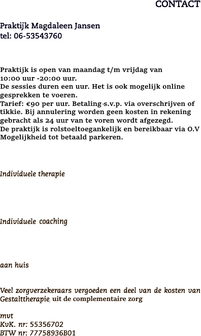 CONTACT Praktijk Magdaleen Jansen tel: 06-53543760 Een kennismakingsgesprek is kosteloos. Tarieven zijn afhankelijk van uw specifieke situatie. Bij annulering van een afspraak worden geen kosten in rekening gebracht als 24 uur van te voren wordt afgezegd. De sessies duren een uur. Individuele therapie Individuele- of groeps-coaching Individuele- of groeps-coaching aan huis Veel zorgverzekeraars vergoeden een deel van de kosten van Gestalttherapie, afhankelijk van het zorgpakket. mvt
KvK. nr: 55356702
BTW nr: 77758936B01 